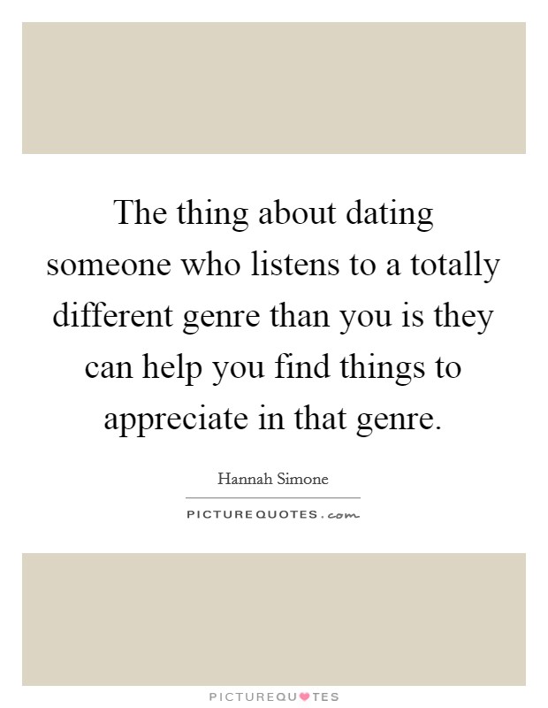 The thing about dating someone who listens to a totally different genre than you is they can help you find things to appreciate in that genre. Picture Quote #1