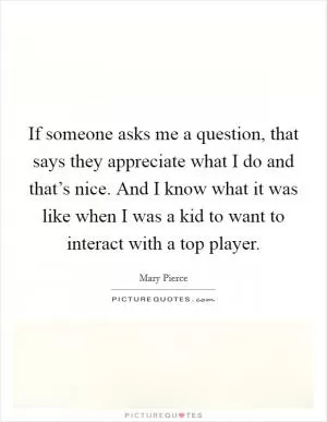 If someone asks me a question, that says they appreciate what I do and that’s nice. And I know what it was like when I was a kid to want to interact with a top player Picture Quote #1