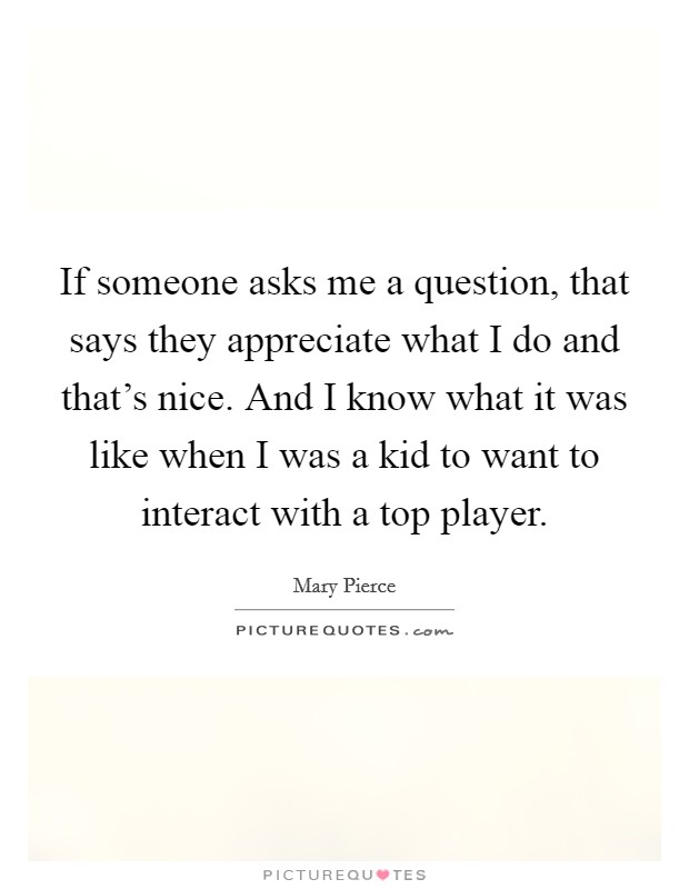 If someone asks me a question, that says they appreciate what I do and that's nice. And I know what it was like when I was a kid to want to interact with a top player. Picture Quote #1