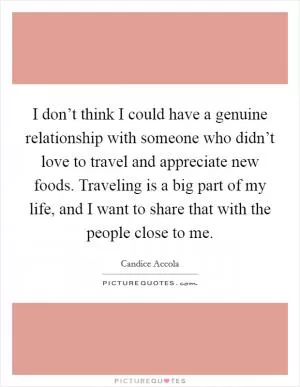 I don’t think I could have a genuine relationship with someone who didn’t love to travel and appreciate new foods. Traveling is a big part of my life, and I want to share that with the people close to me Picture Quote #1