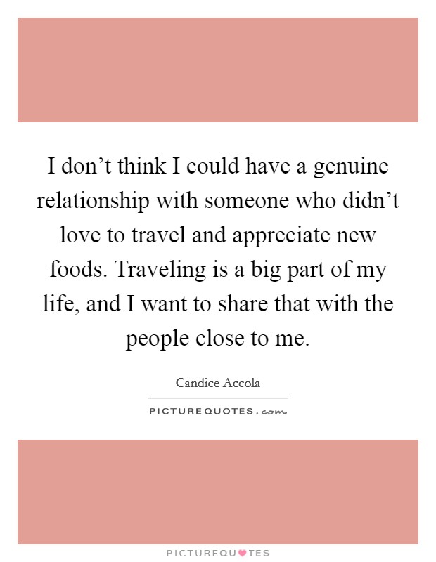 I don't think I could have a genuine relationship with someone who didn't love to travel and appreciate new foods. Traveling is a big part of my life, and I want to share that with the people close to me. Picture Quote #1