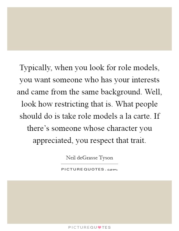 Typically, when you look for role models, you want someone who has your interests and came from the same background. Well, look how restricting that is. What people should do is take role models a la carte. If there's someone whose character you appreciated, you respect that trait. Picture Quote #1