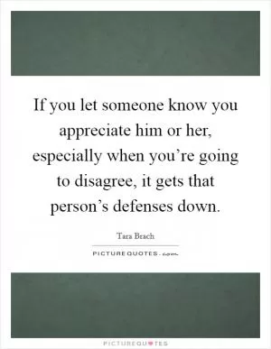 If you let someone know you appreciate him or her, especially when you’re going to disagree, it gets that person’s defenses down Picture Quote #1