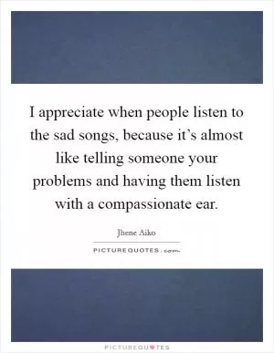 I appreciate when people listen to the sad songs, because it’s almost like telling someone your problems and having them listen with a compassionate ear Picture Quote #1