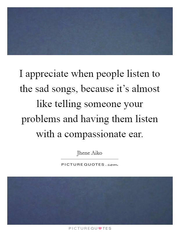 I appreciate when people listen to the sad songs, because it's almost like telling someone your problems and having them listen with a compassionate ear. Picture Quote #1