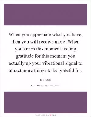 When you appreciate what you have, then you will receive more. When you are in this moment feeling gratitude for this moment you actually up your vibrational signal to attract more things to be grateful for Picture Quote #1