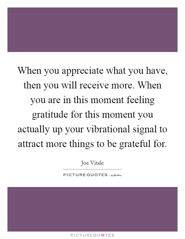 When you appreciate what you have, then you will receive more. When you are in this moment feeling gratitude for this moment you actually up your vibrational signal to attract more things to be grateful for. Picture Quote #1