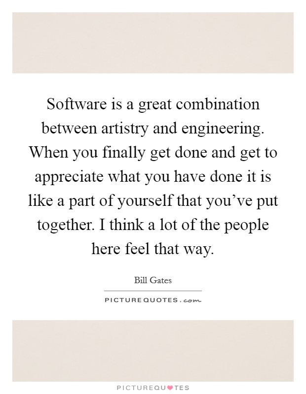 Software is a great combination between artistry and engineering. When you finally get done and get to appreciate what you have done it is like a part of yourself that you've put together. I think a lot of the people here feel that way. Picture Quote #1