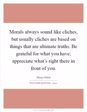 Morals always sound like cliches, but usually cliches are based on things that are ultimate truths. Be grateful for what you have; appreciate what’s right there in front of you Picture Quote #1