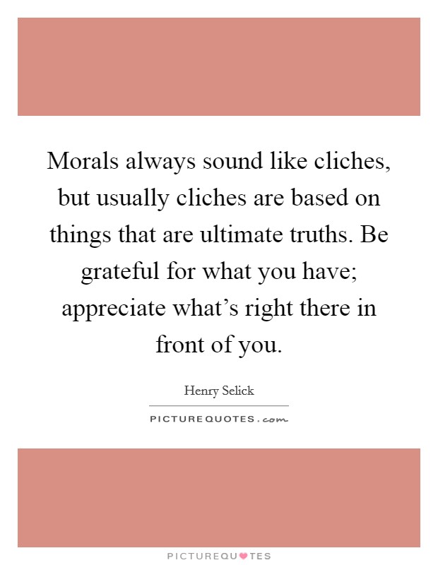 Morals always sound like cliches, but usually cliches are based on things that are ultimate truths. Be grateful for what you have; appreciate what's right there in front of you. Picture Quote #1