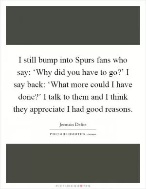 I still bump into Spurs fans who say: ‘Why did you have to go?’ I say back: ‘What more could I have done?’ I talk to them and I think they appreciate I had good reasons Picture Quote #1