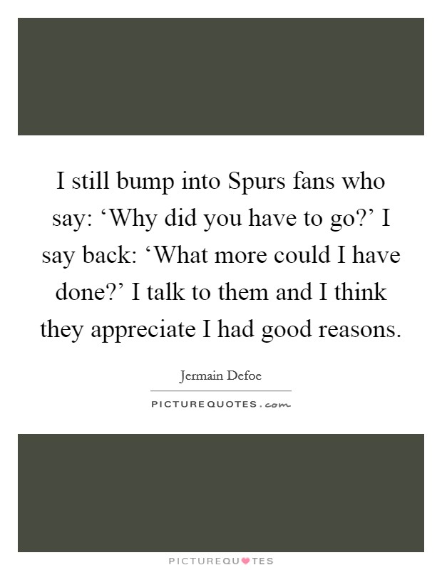 I still bump into Spurs fans who say: ‘Why did you have to go?' I say back: ‘What more could I have done?' I talk to them and I think they appreciate I had good reasons. Picture Quote #1