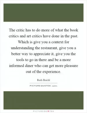 The critic has to do more of what the book critics and art critics have done in the past. Which is give you a context for understanding the restaurant, give you a better way to appreciate it, give you the tools to go in there and be a more informed diner who can get more pleasure out of the experience Picture Quote #1
