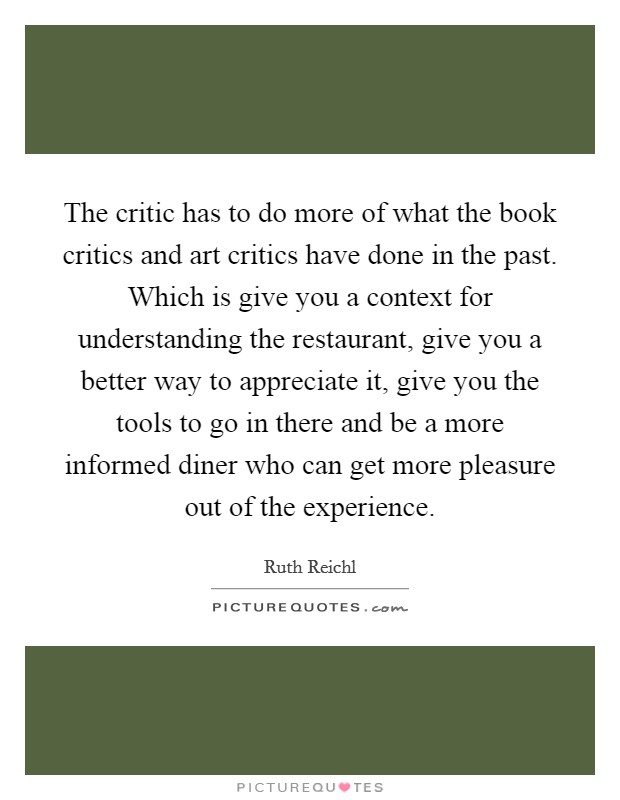 The critic has to do more of what the book critics and art critics have done in the past. Which is give you a context for understanding the restaurant, give you a better way to appreciate it, give you the tools to go in there and be a more informed diner who can get more pleasure out of the experience. Picture Quote #1