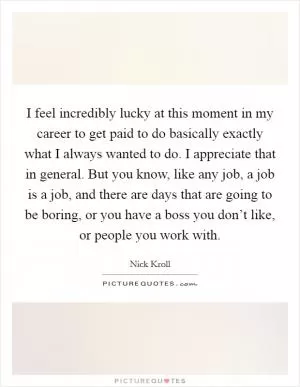 I feel incredibly lucky at this moment in my career to get paid to do basically exactly what I always wanted to do. I appreciate that in general. But you know, like any job, a job is a job, and there are days that are going to be boring, or you have a boss you don’t like, or people you work with Picture Quote #1