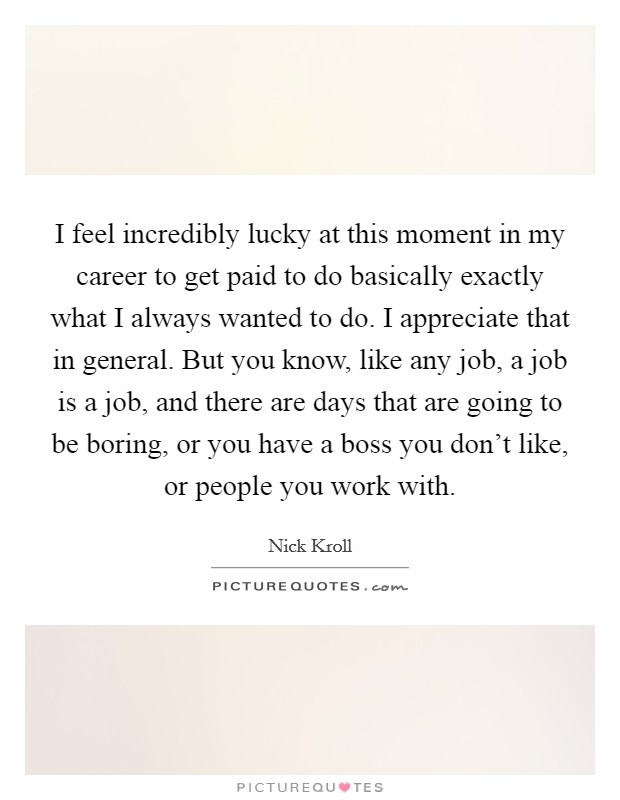 I feel incredibly lucky at this moment in my career to get paid to do basically exactly what I always wanted to do. I appreciate that in general. But you know, like any job, a job is a job, and there are days that are going to be boring, or you have a boss you don't like, or people you work with. Picture Quote #1