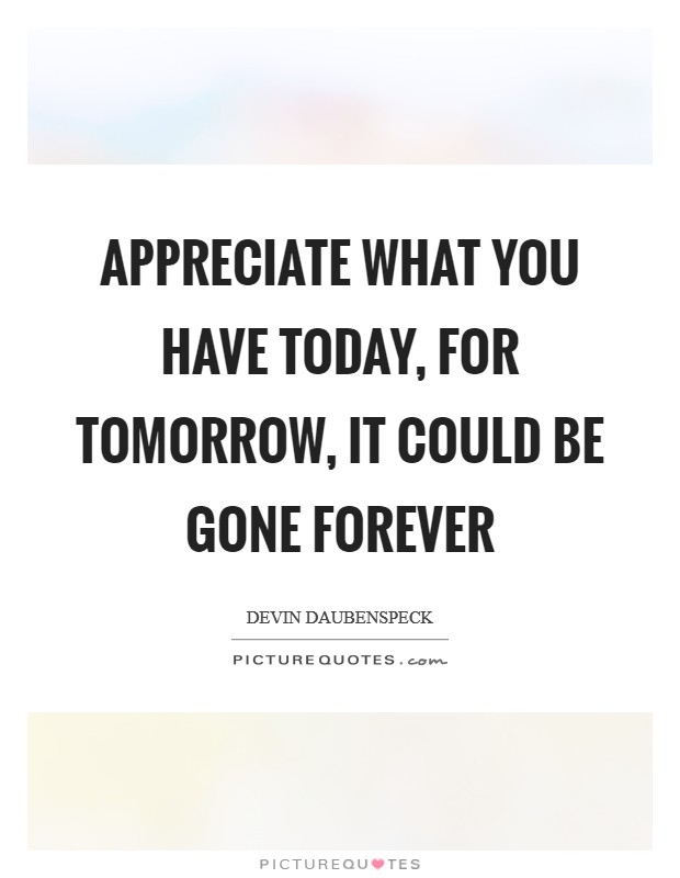 Appreciate what you have today, for tomorrow, it could be gone forever Picture Quote #1