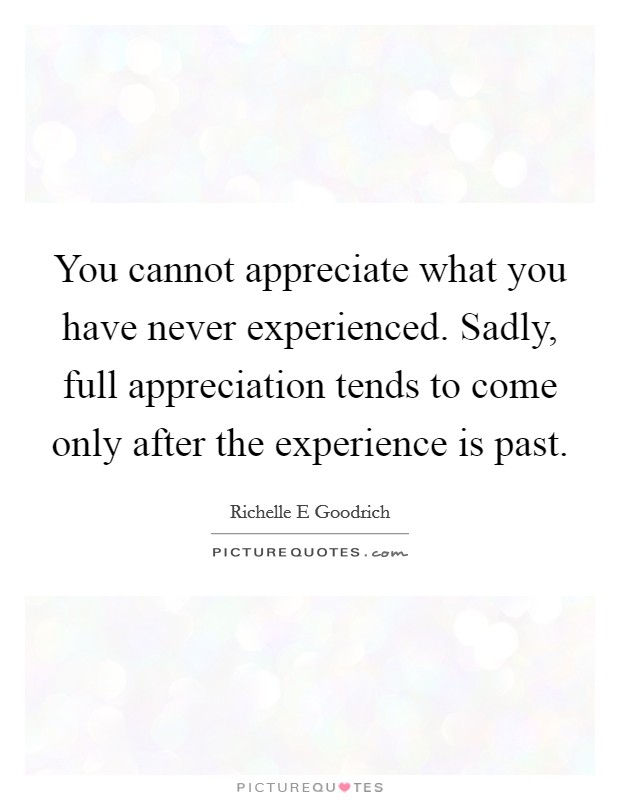 You cannot appreciate what you have never experienced. Sadly, full appreciation tends to come only after the experience is past. Picture Quote #1