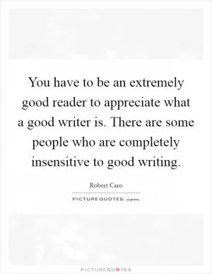 You have to be an extremely good reader to appreciate what a good writer is. There are some people who are completely insensitive to good writing Picture Quote #1