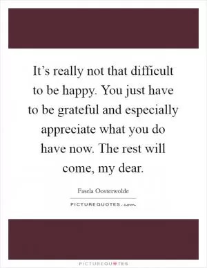 It’s really not that difficult to be happy. You just have to be grateful and especially appreciate what you do have now. The rest will come, my dear Picture Quote #1