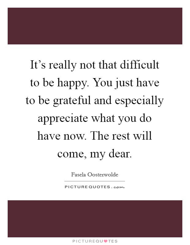 It's really not that difficult to be happy. You just have to be grateful and especially appreciate what you do have now. The rest will come, my dear. Picture Quote #1