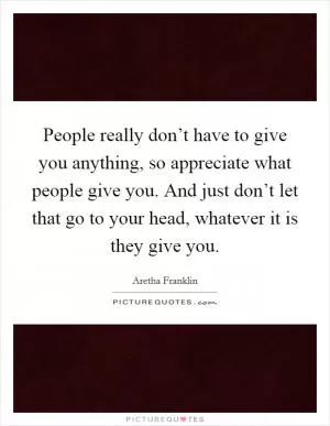 People really don’t have to give you anything, so appreciate what people give you. And just don’t let that go to your head, whatever it is they give you Picture Quote #1