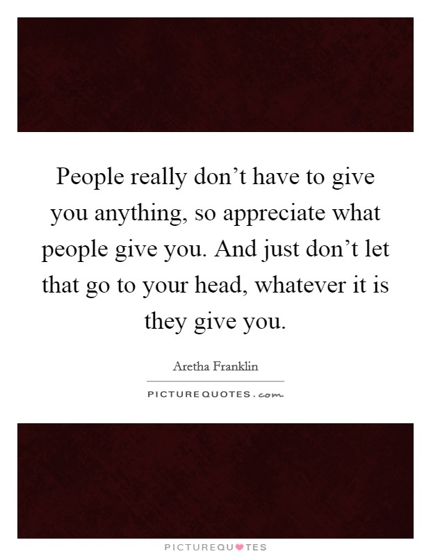 People really don't have to give you anything, so appreciate what people give you. And just don't let that go to your head, whatever it is they give you. Picture Quote #1