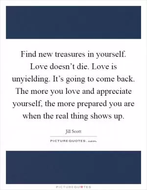 Find new treasures in yourself. Love doesn’t die. Love is unyielding. It’s going to come back. The more you love and appreciate yourself, the more prepared you are when the real thing shows up Picture Quote #1