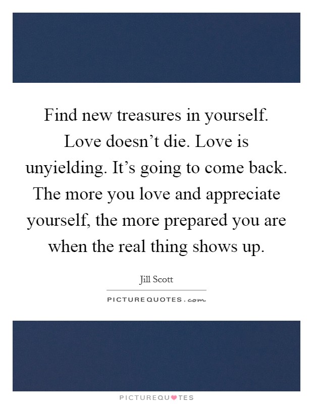 Find new treasures in yourself. Love doesn't die. Love is unyielding. It's going to come back. The more you love and appreciate yourself, the more prepared you are when the real thing shows up. Picture Quote #1