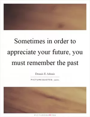 Sometimes in order to appreciate your future, you must remember the past Picture Quote #1