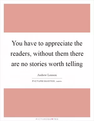 You have to appreciate the readers, without them there are no stories worth telling Picture Quote #1