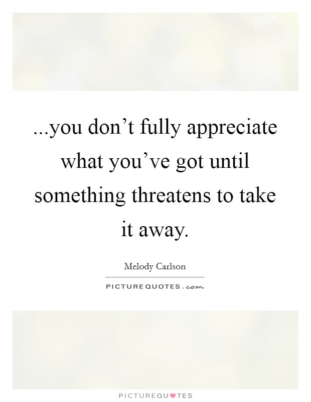 ...you don’t fully appreciate what you’ve got until something threatens to take it away Picture Quote #1