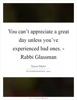 You can’t appreciate a great day unless you’ve experienced bad ones. - Rabbi Glassman Picture Quote #1