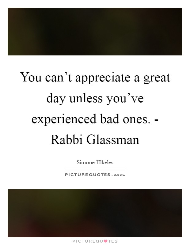 You can't appreciate a great day unless you've experienced bad ones. - Rabbi Glassman Picture Quote #1