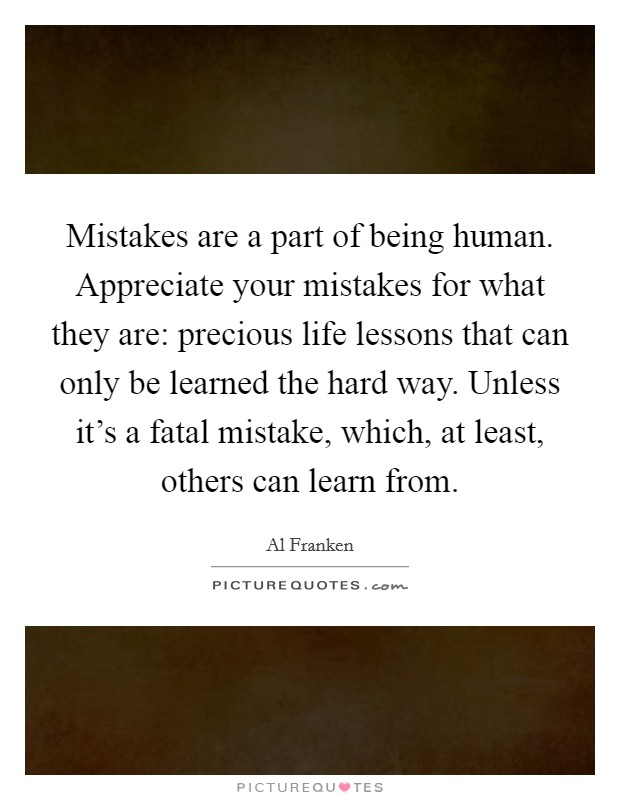 Mistakes are a part of being human. Appreciate your mistakes for what they are: precious life lessons that can only be learned the hard way. Unless it's a fatal mistake, which, at least, others can learn from. Picture Quote #1