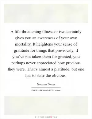 A life-threatening illness or two certainly gives you an awareness of your own mortality. It heightens your sense of gratitude for things that previously, if you’ve not taken them for granted, you perhaps never appreciated how precious they were. That’s almost a platitude, but one has to state the obvious Picture Quote #1