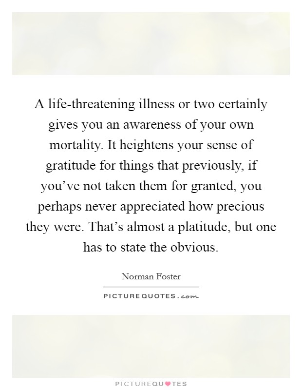 A life-threatening illness or two certainly gives you an awareness of your own mortality. It heightens your sense of gratitude for things that previously, if you've not taken them for granted, you perhaps never appreciated how precious they were. That's almost a platitude, but one has to state the obvious. Picture Quote #1