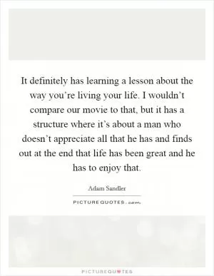It definitely has learning a lesson about the way you’re living your life. I wouldn’t compare our movie to that, but it has a structure where it’s about a man who doesn’t appreciate all that he has and finds out at the end that life has been great and he has to enjoy that Picture Quote #1