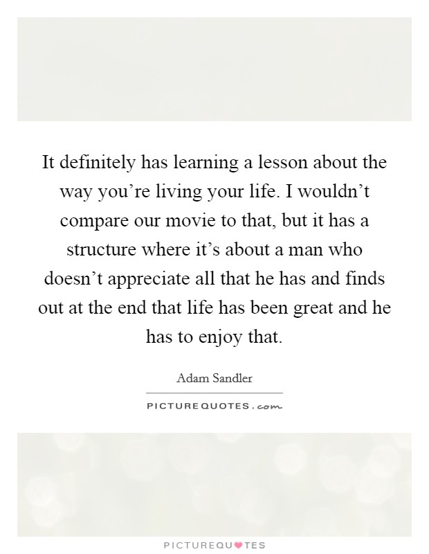 It definitely has learning a lesson about the way you're living your life. I wouldn't compare our movie to that, but it has a structure where it's about a man who doesn't appreciate all that he has and finds out at the end that life has been great and he has to enjoy that. Picture Quote #1