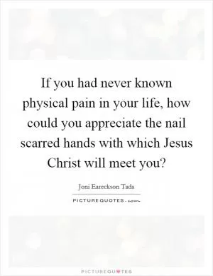 If you had never known physical pain in your life, how could you appreciate the nail scarred hands with which Jesus Christ will meet you? Picture Quote #1