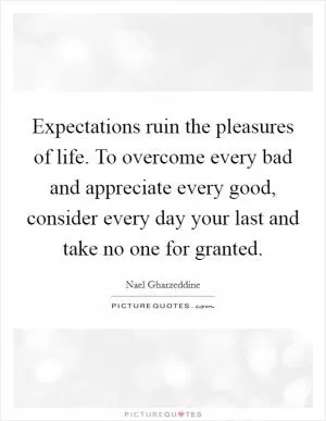 Expectations ruin the pleasures of life. To overcome every bad and appreciate every good, consider every day your last and take no one for granted Picture Quote #1