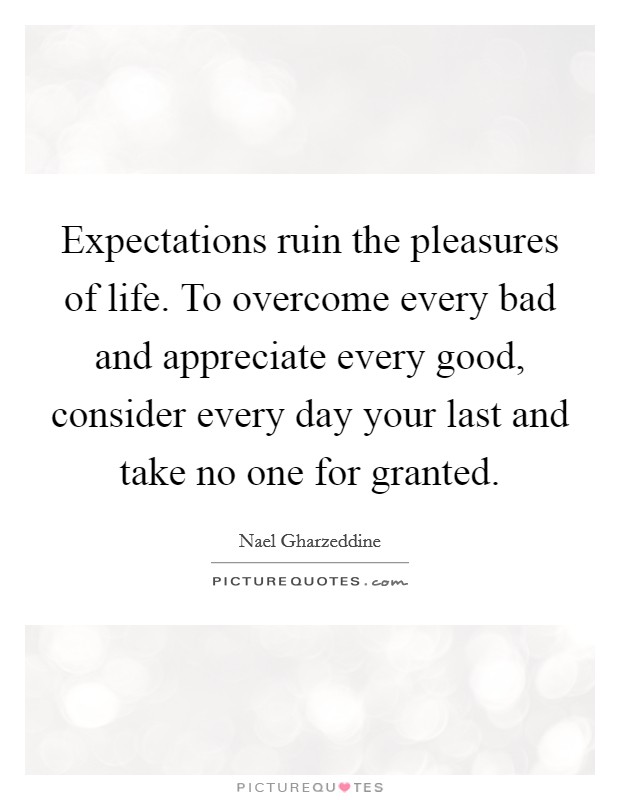 Expectations ruin the pleasures of life. To overcome every bad and appreciate every good, consider every day your last and take no one for granted. Picture Quote #1