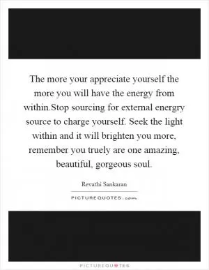 The more your appreciate yourself the more you will have the energy from within.Stop sourcing for external energry source to charge yourself. Seek the light within and it will brighten you more, remember you truely are one amazing, beautiful, gorgeous soul Picture Quote #1