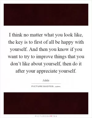 I think no matter what you look like, the key is to first of all be happy with yourself. And then you know if you want to try to improve things that you don’t like about yourself, then do it after your appreciate yourself Picture Quote #1