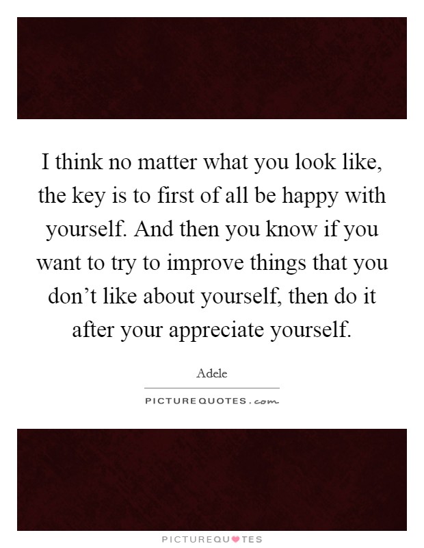 I think no matter what you look like, the key is to first of all be happy with yourself. And then you know if you want to try to improve things that you don't like about yourself, then do it after your appreciate yourself. Picture Quote #1