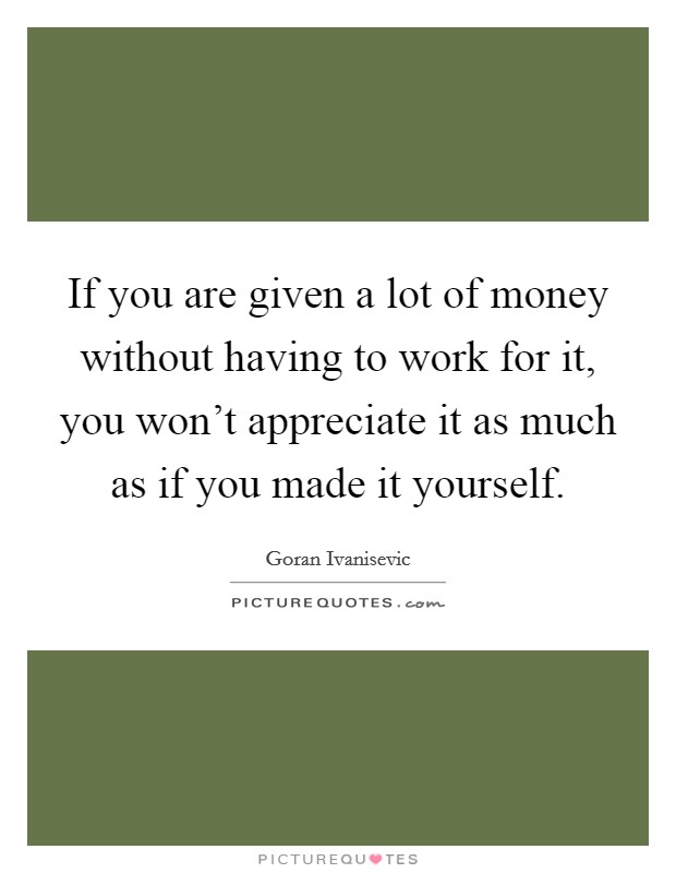 If you are given a lot of money without having to work for it, you won't appreciate it as much as if you made it yourself. Picture Quote #1