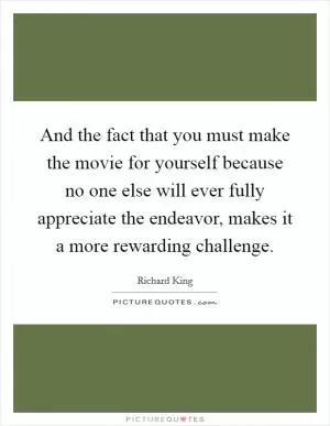 And the fact that you must make the movie for yourself because no one else will ever fully appreciate the endeavor, makes it a more rewarding challenge Picture Quote #1