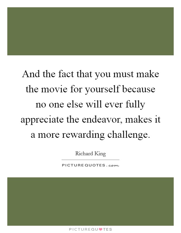 And the fact that you must make the movie for yourself because no one else will ever fully appreciate the endeavor, makes it a more rewarding challenge. Picture Quote #1