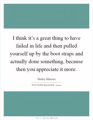 I think it’s a great thing to have failed in life and then pulled yourself up by the boot straps and actually done something, because then you appreciate it more Picture Quote #1