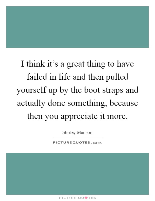 I think it's a great thing to have failed in life and then pulled yourself up by the boot straps and actually done something, because then you appreciate it more. Picture Quote #1